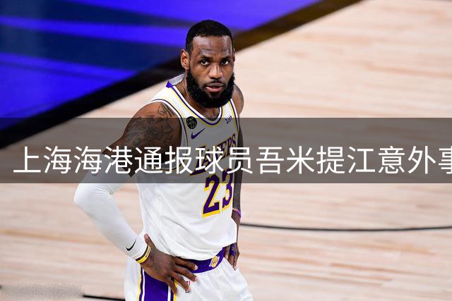 上海海港通报球员吾米提江意外事故情况