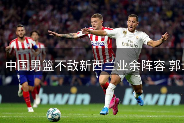 中国男篮不敌新西兰业余阵容 郭士强反思战术体系问题