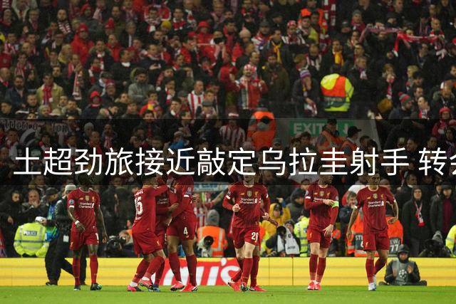 土超劲旅接近敲定乌拉圭射手 转会仅剩文件流程
