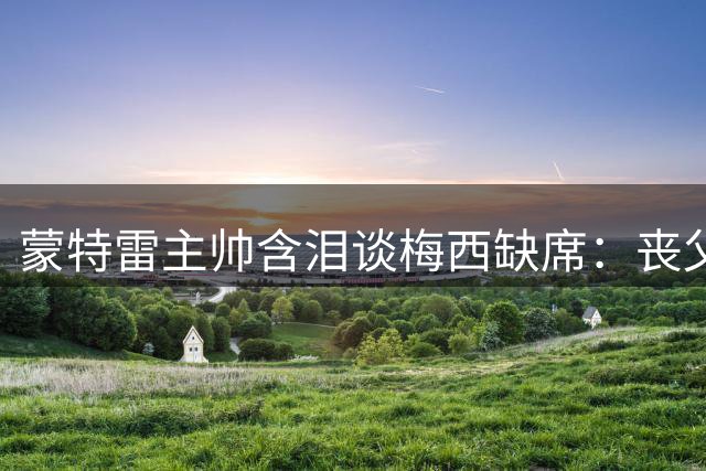 蒙特雷主帅含泪谈梅西缺席：丧父之痛刻骨铭心 足球场外的人性光辉