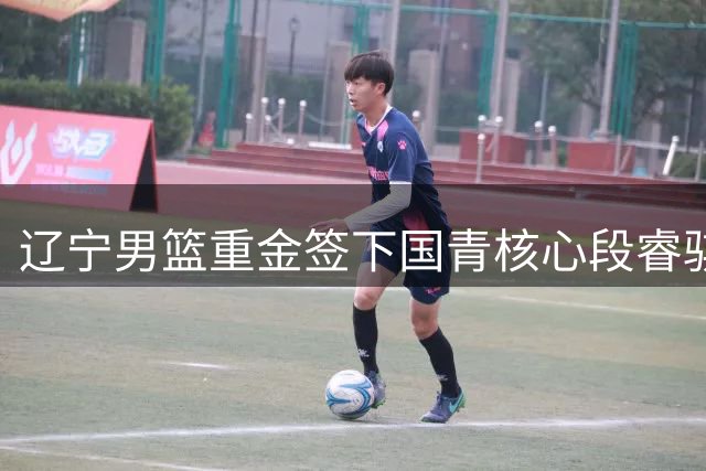 辽宁男篮重金签下国青核心段睿骐 球迷期待新赛季后场新双枪
