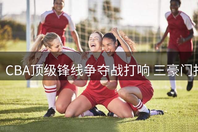 CBA顶级锋线争夺战打响 三豪门报价朱俊龙